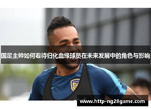 国足主帅如何看待归化血缘球员在未来发展中的角色与影响