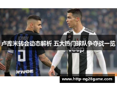 卢库米转会动态解析 五大热门球队争夺战一览