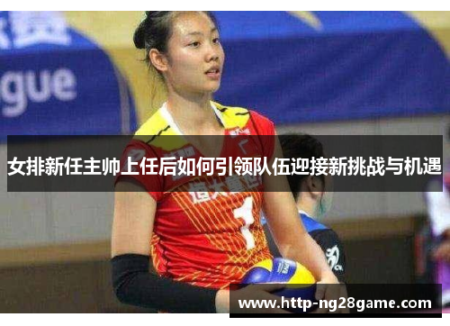 女排新任主帅上任后如何引领队伍迎接新挑战与机遇