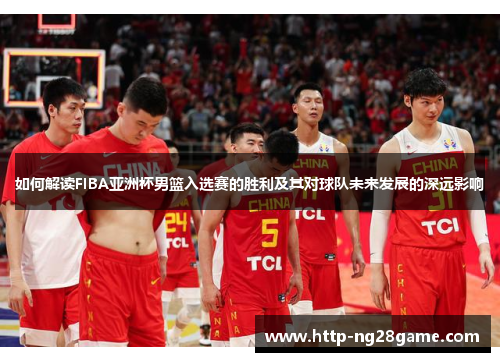 如何解读FIBA亚洲杯男篮入选赛的胜利及其对球队未来发展的深远影响