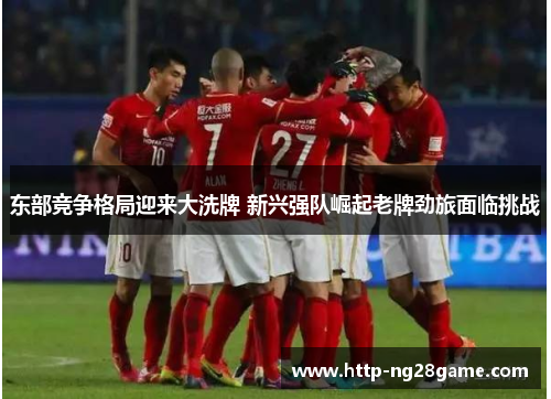东部竞争格局迎来大洗牌 新兴强队崛起老牌劲旅面临挑战