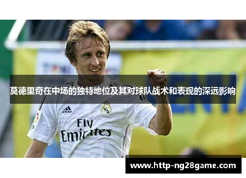 莫德里奇在中场的独特地位及其对球队战术和表现的深远影响