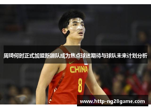 周琦何时正式加盟新疆队成为焦点球迷期待与球队未来计划分析