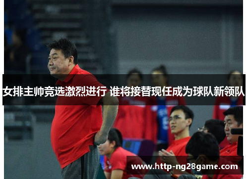 女排主帅竞选激烈进行 谁将接替现任成为球队新领队