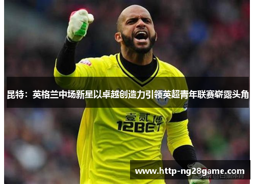 昆特：英格兰中场新星以卓越创造力引领英超青年联赛崭露头角