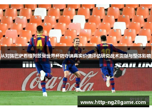 从对阵巴萨看格列兹曼世界杯防守端真实价值评估研究战术贡献与整体影响