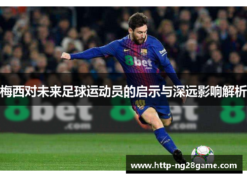 梅西对未来足球运动员的启示与深远影响解析 梅西对未来足球运动员的启示与深远影响解析