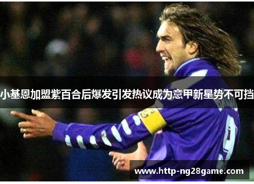 小基恩加盟紫百合后爆发引发热议成为意甲新星势不可挡